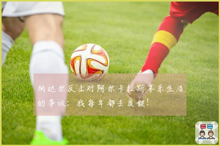 纳达尔反击对阿尔卡拉斯享乐生活的争议：我每年都去度假！