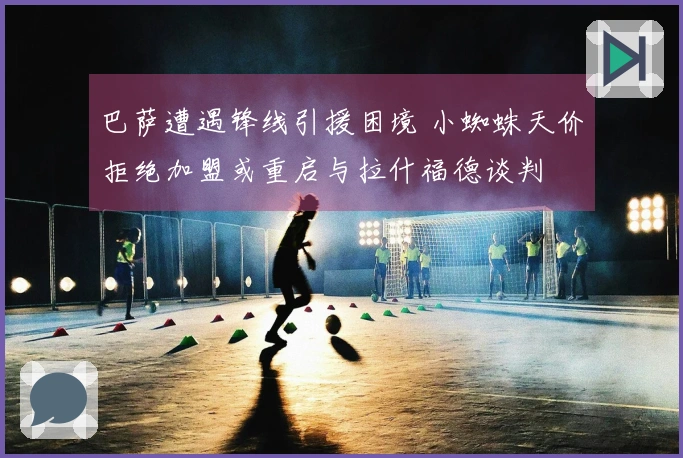 巴萨遭遇锋线引援困境 小蜘蛛天价拒绝加盟或重启与拉什福德谈判